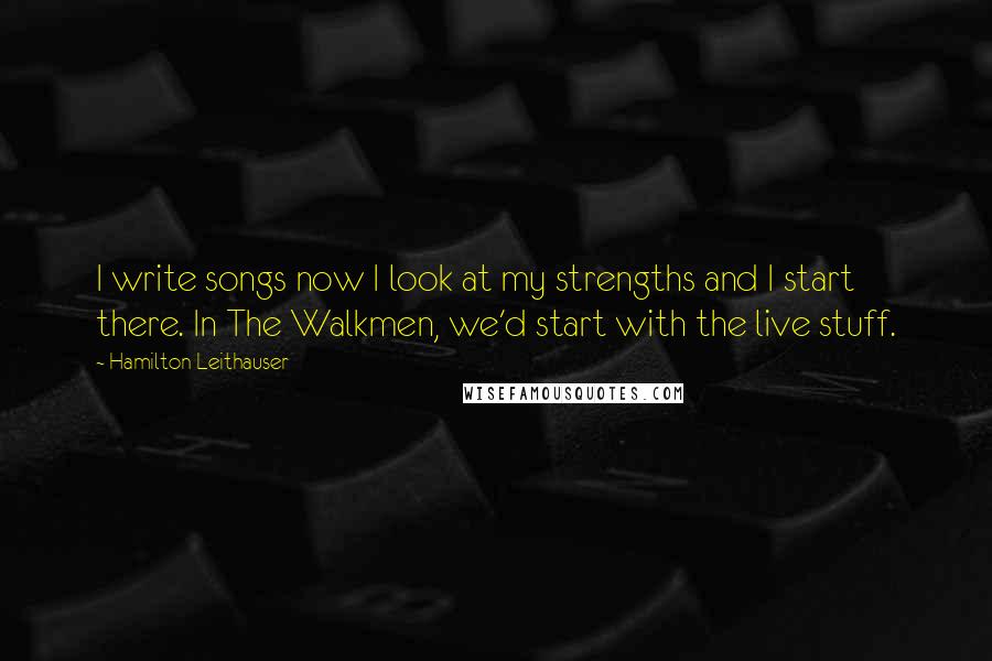 Hamilton Leithauser Quotes: I write songs now I look at my strengths and I start there. In The Walkmen, we'd start with the live stuff.