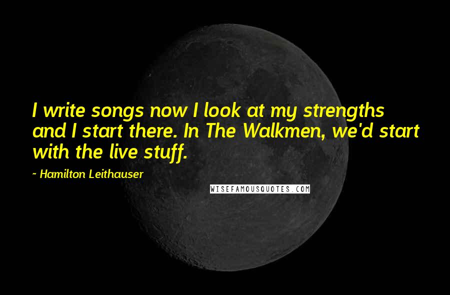 Hamilton Leithauser Quotes: I write songs now I look at my strengths and I start there. In The Walkmen, we'd start with the live stuff.