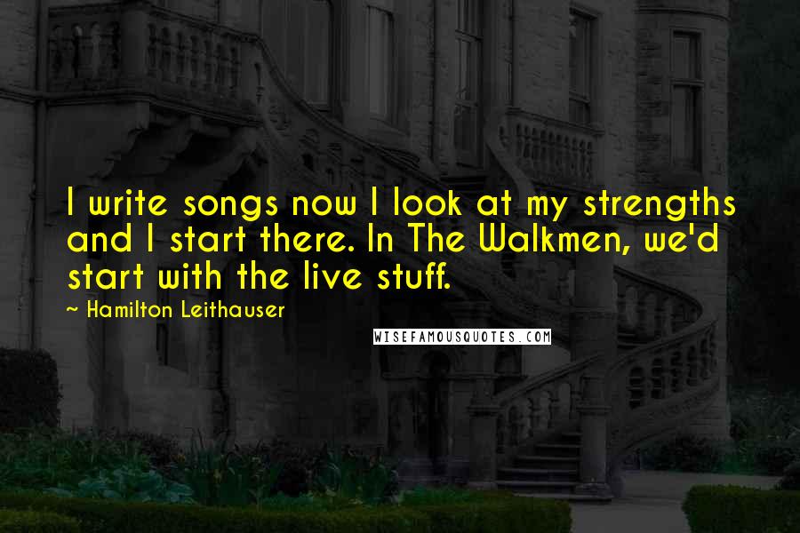 Hamilton Leithauser Quotes: I write songs now I look at my strengths and I start there. In The Walkmen, we'd start with the live stuff.