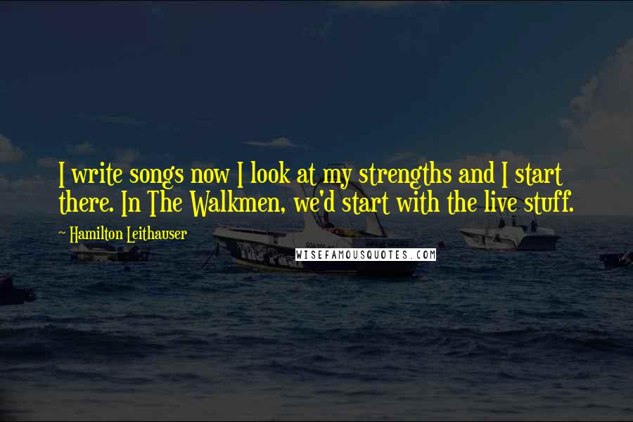 Hamilton Leithauser Quotes: I write songs now I look at my strengths and I start there. In The Walkmen, we'd start with the live stuff.