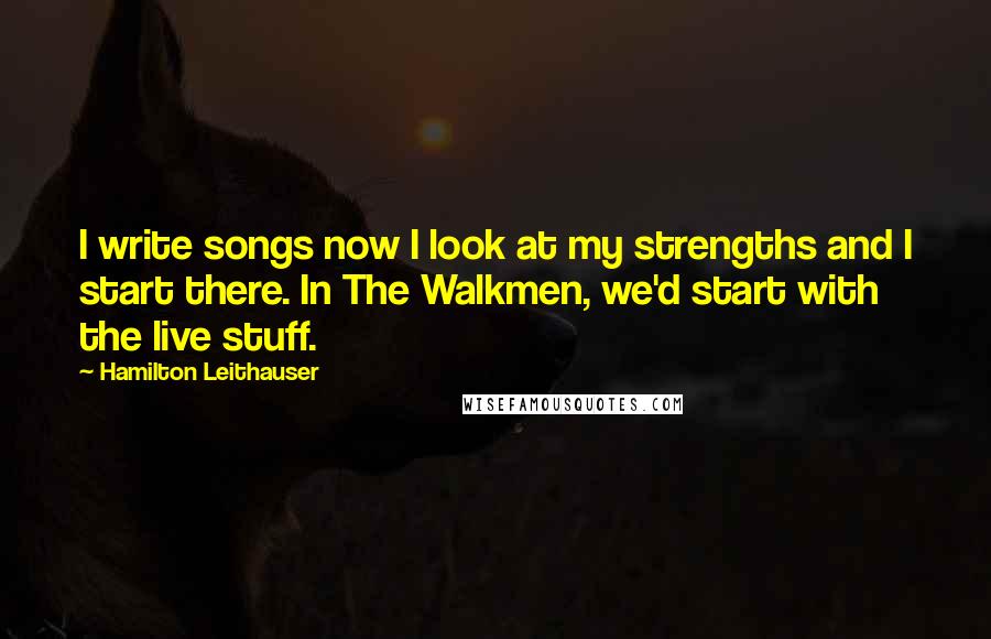 Hamilton Leithauser Quotes: I write songs now I look at my strengths and I start there. In The Walkmen, we'd start with the live stuff.