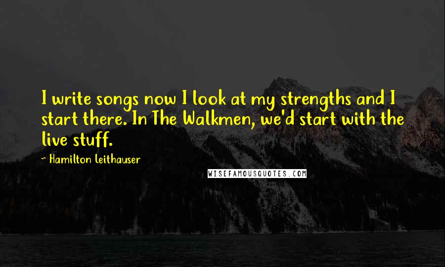 Hamilton Leithauser Quotes: I write songs now I look at my strengths and I start there. In The Walkmen, we'd start with the live stuff.