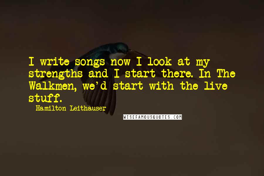 Hamilton Leithauser Quotes: I write songs now I look at my strengths and I start there. In The Walkmen, we'd start with the live stuff.