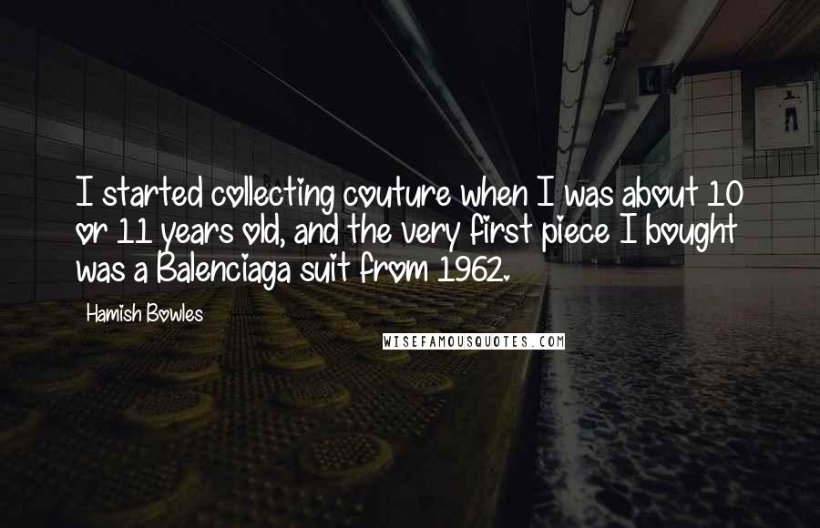 Hamish Bowles Quotes: I started collecting couture when I was about 10 or 11 years old, and the very first piece I bought was a Balenciaga suit from 1962.