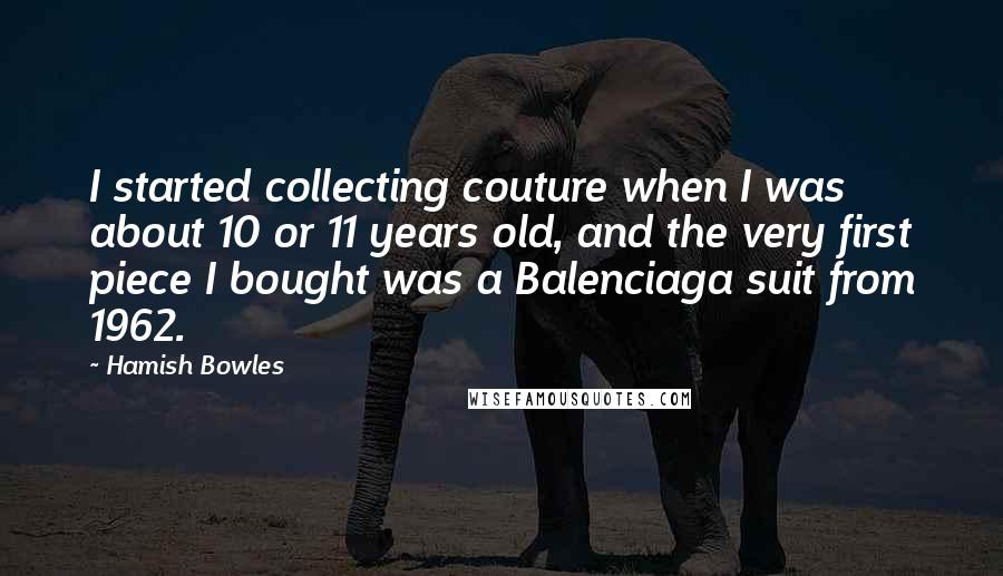 Hamish Bowles Quotes: I started collecting couture when I was about 10 or 11 years old, and the very first piece I bought was a Balenciaga suit from 1962.