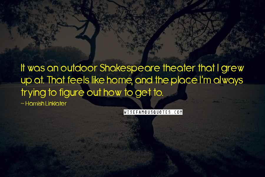 Hamish Linklater Quotes: It was an outdoor Shakespeare theater that I grew up at. That feels like home, and the place I'm always trying to figure out how to get to.