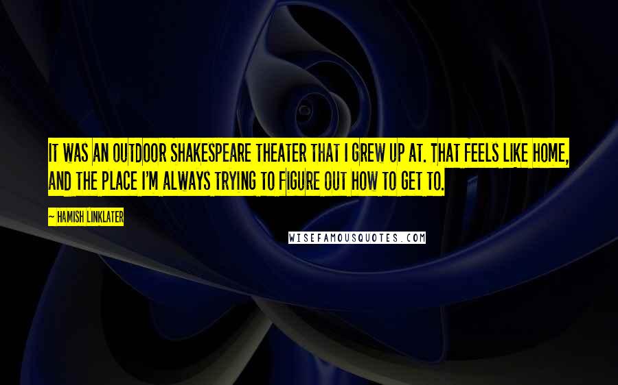 Hamish Linklater Quotes: It was an outdoor Shakespeare theater that I grew up at. That feels like home, and the place I'm always trying to figure out how to get to.