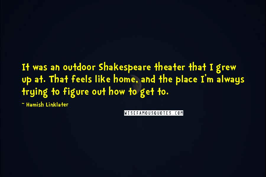 Hamish Linklater Quotes: It was an outdoor Shakespeare theater that I grew up at. That feels like home, and the place I'm always trying to figure out how to get to.