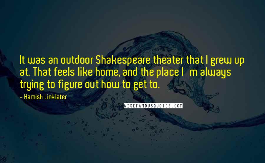 Hamish Linklater Quotes: It was an outdoor Shakespeare theater that I grew up at. That feels like home, and the place I'm always trying to figure out how to get to.