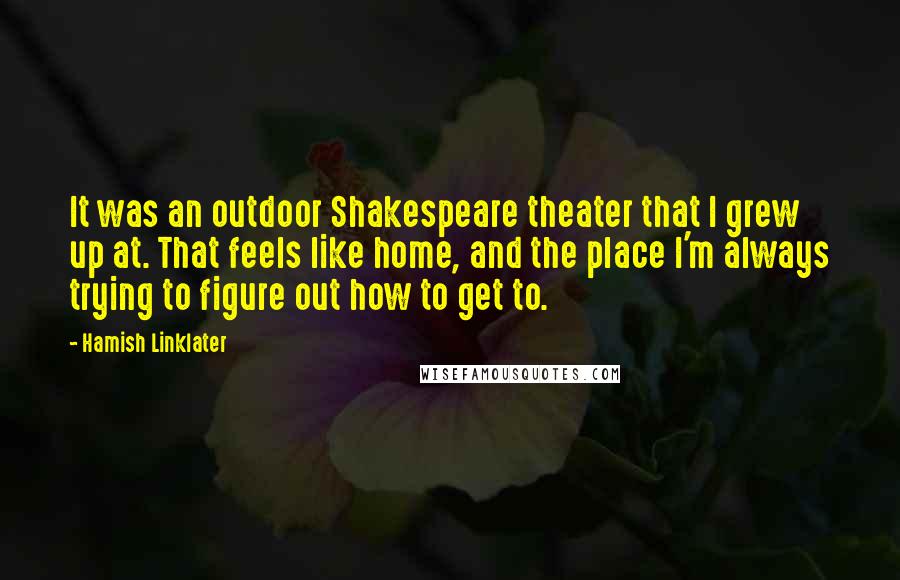 Hamish Linklater Quotes: It was an outdoor Shakespeare theater that I grew up at. That feels like home, and the place I'm always trying to figure out how to get to.