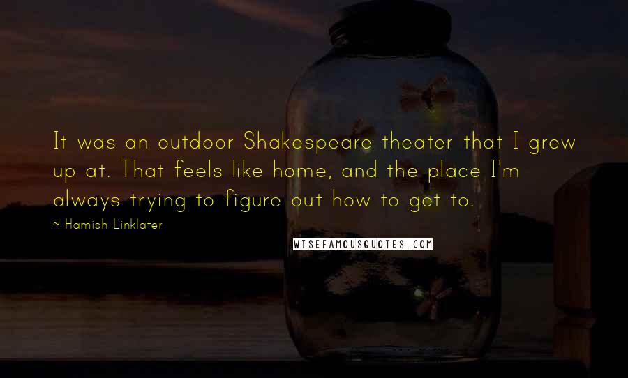 Hamish Linklater Quotes: It was an outdoor Shakespeare theater that I grew up at. That feels like home, and the place I'm always trying to figure out how to get to.