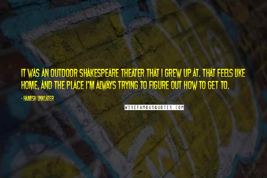 Hamish Linklater Quotes: It was an outdoor Shakespeare theater that I grew up at. That feels like home, and the place I'm always trying to figure out how to get to.