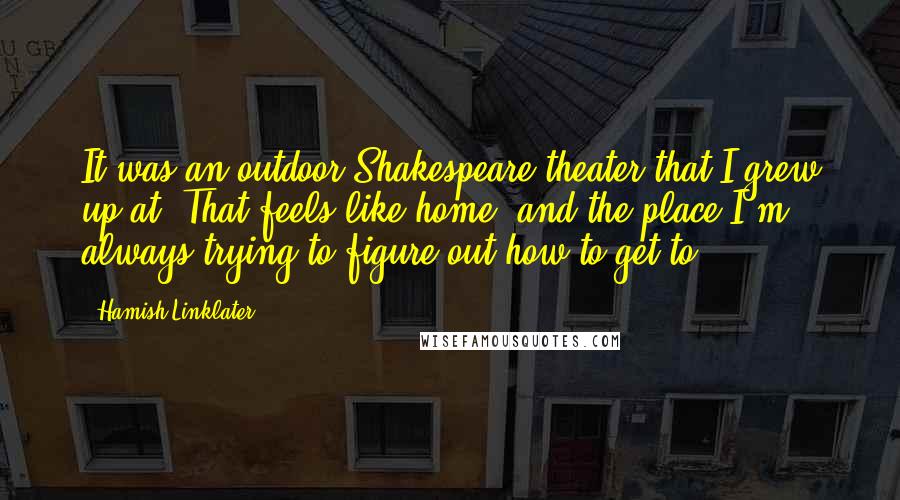 Hamish Linklater Quotes: It was an outdoor Shakespeare theater that I grew up at. That feels like home, and the place I'm always trying to figure out how to get to.