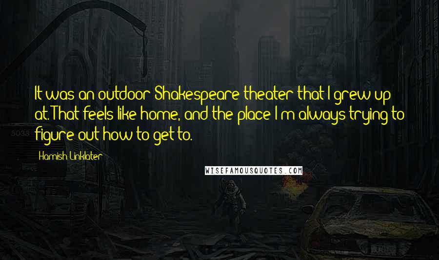 Hamish Linklater Quotes: It was an outdoor Shakespeare theater that I grew up at. That feels like home, and the place I'm always trying to figure out how to get to.