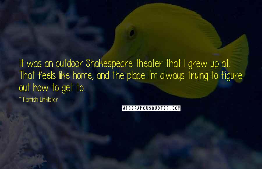 Hamish Linklater Quotes: It was an outdoor Shakespeare theater that I grew up at. That feels like home, and the place I'm always trying to figure out how to get to.