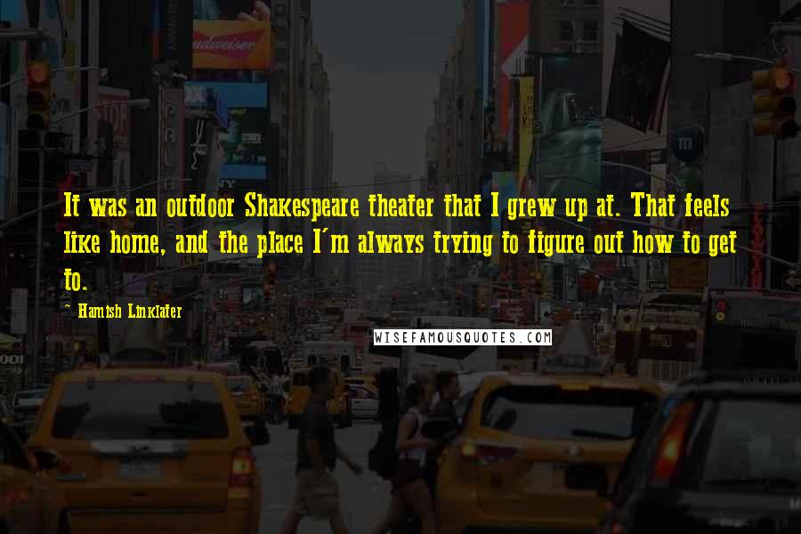 Hamish Linklater Quotes: It was an outdoor Shakespeare theater that I grew up at. That feels like home, and the place I'm always trying to figure out how to get to.