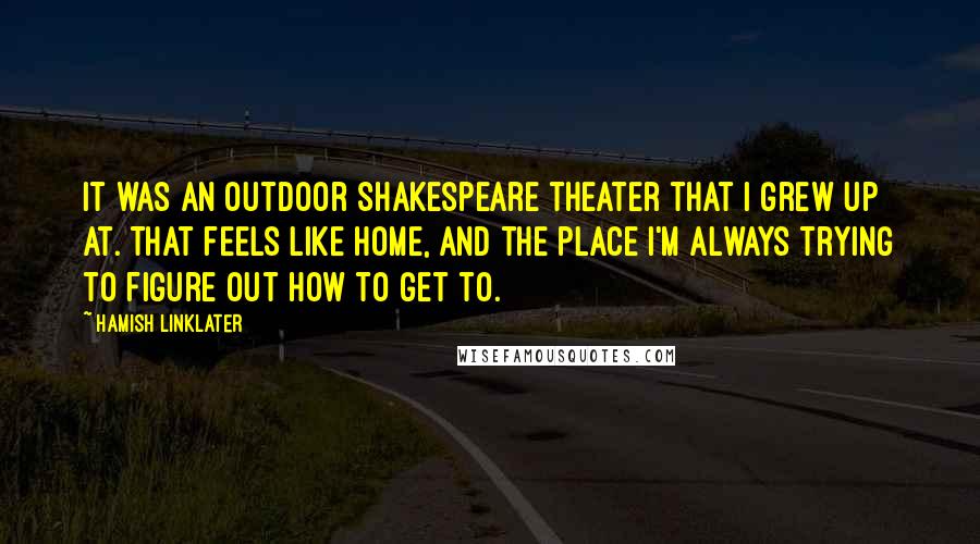 Hamish Linklater Quotes: It was an outdoor Shakespeare theater that I grew up at. That feels like home, and the place I'm always trying to figure out how to get to.