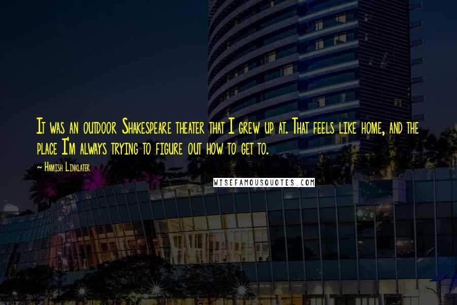 Hamish Linklater Quotes: It was an outdoor Shakespeare theater that I grew up at. That feels like home, and the place I'm always trying to figure out how to get to.
