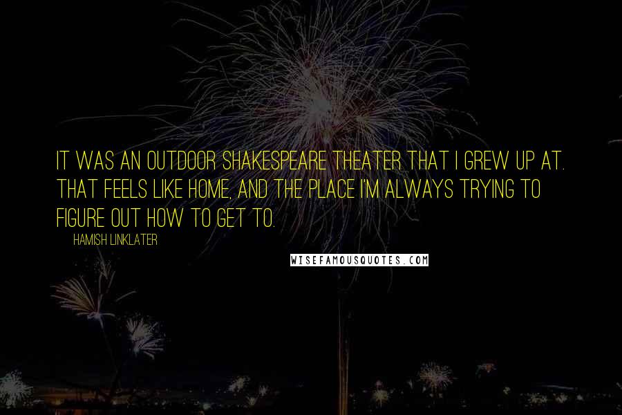 Hamish Linklater Quotes: It was an outdoor Shakespeare theater that I grew up at. That feels like home, and the place I'm always trying to figure out how to get to.