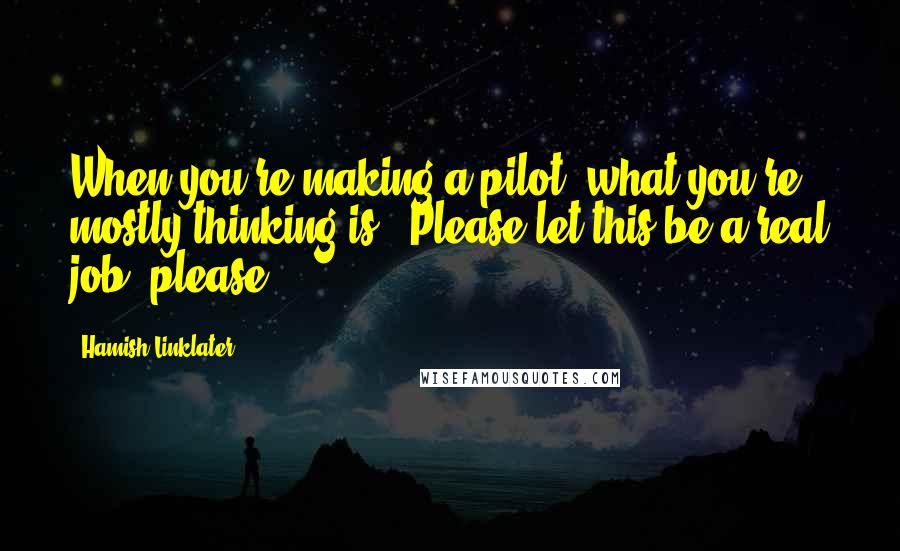 Hamish Linklater Quotes: When you're making a pilot, what you're mostly thinking is, 'Please let this be a real job, please.'