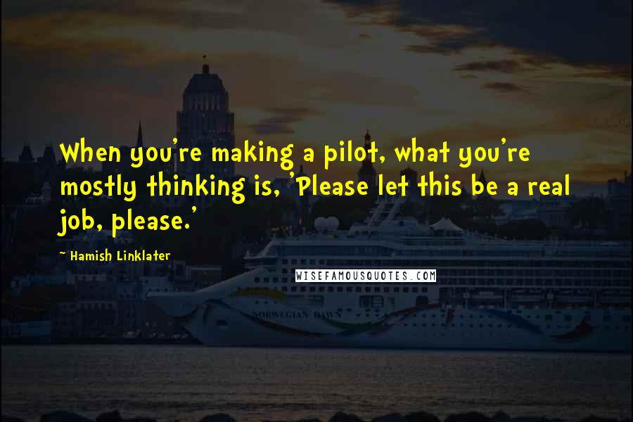 Hamish Linklater Quotes: When you're making a pilot, what you're mostly thinking is, 'Please let this be a real job, please.'