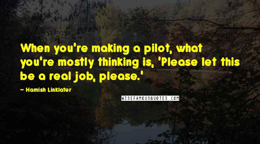 Hamish Linklater Quotes: When you're making a pilot, what you're mostly thinking is, 'Please let this be a real job, please.'
