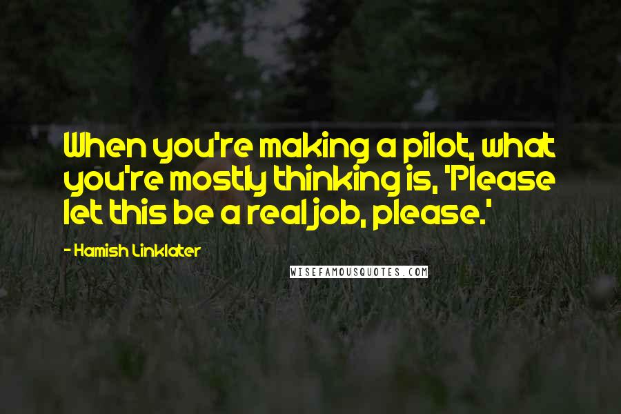 Hamish Linklater Quotes: When you're making a pilot, what you're mostly thinking is, 'Please let this be a real job, please.'