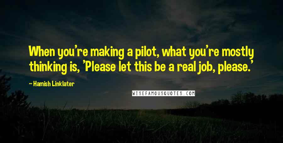 Hamish Linklater Quotes: When you're making a pilot, what you're mostly thinking is, 'Please let this be a real job, please.'