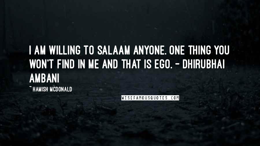 Hamish McDonald Quotes: I am willing to salaam anyone. One thing you won't find in me and that is ego. - Dhirubhai Ambani