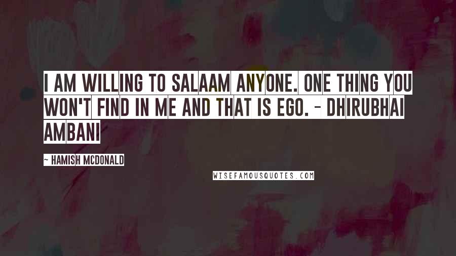 Hamish McDonald Quotes: I am willing to salaam anyone. One thing you won't find in me and that is ego. - Dhirubhai Ambani