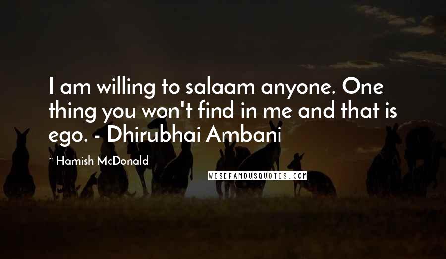 Hamish McDonald Quotes: I am willing to salaam anyone. One thing you won't find in me and that is ego. - Dhirubhai Ambani