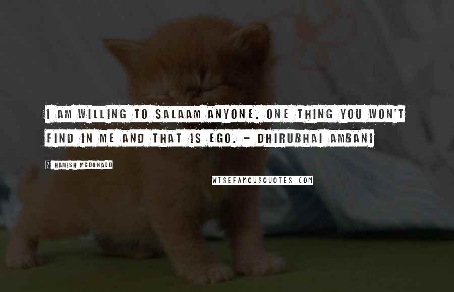 Hamish McDonald Quotes: I am willing to salaam anyone. One thing you won't find in me and that is ego. - Dhirubhai Ambani