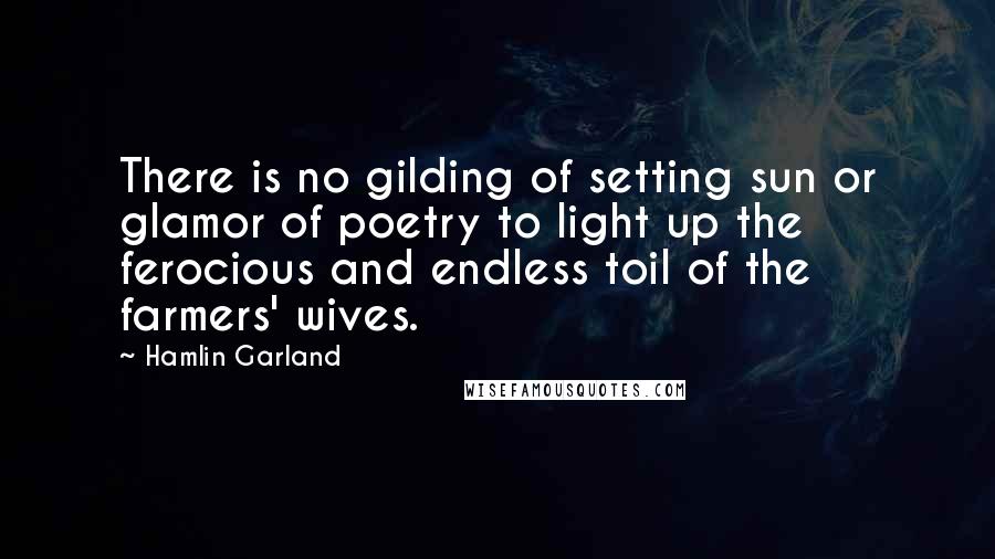 Hamlin Garland Quotes: There is no gilding of setting sun or glamor of poetry to light up the ferocious and endless toil of the farmers' wives.