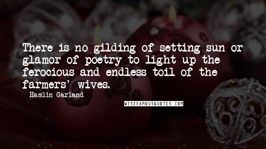 Hamlin Garland Quotes: There is no gilding of setting sun or glamor of poetry to light up the ferocious and endless toil of the farmers' wives.