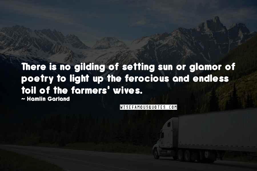 Hamlin Garland Quotes: There is no gilding of setting sun or glamor of poetry to light up the ferocious and endless toil of the farmers' wives.