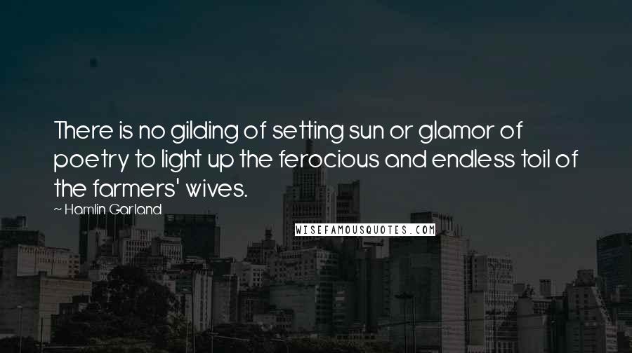 Hamlin Garland Quotes: There is no gilding of setting sun or glamor of poetry to light up the ferocious and endless toil of the farmers' wives.