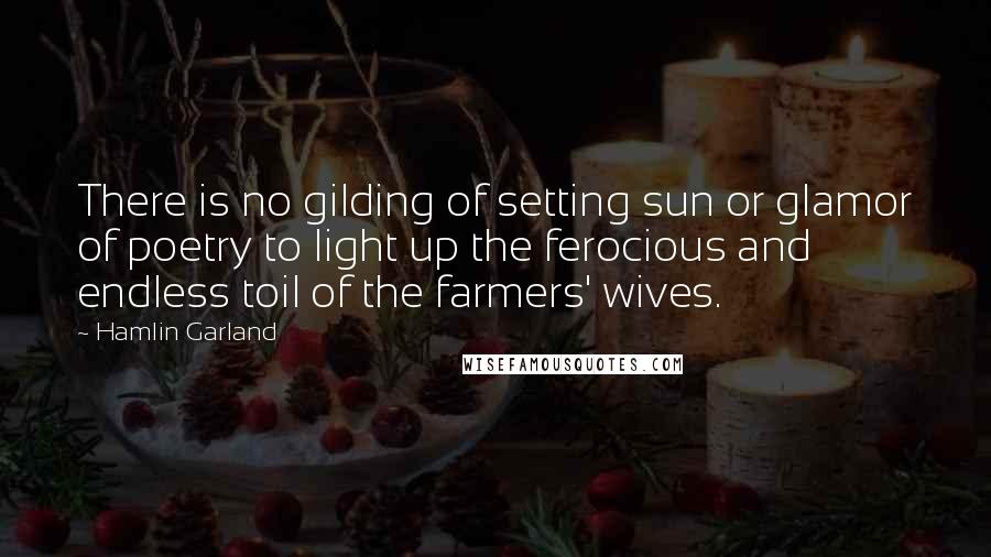 Hamlin Garland Quotes: There is no gilding of setting sun or glamor of poetry to light up the ferocious and endless toil of the farmers' wives.