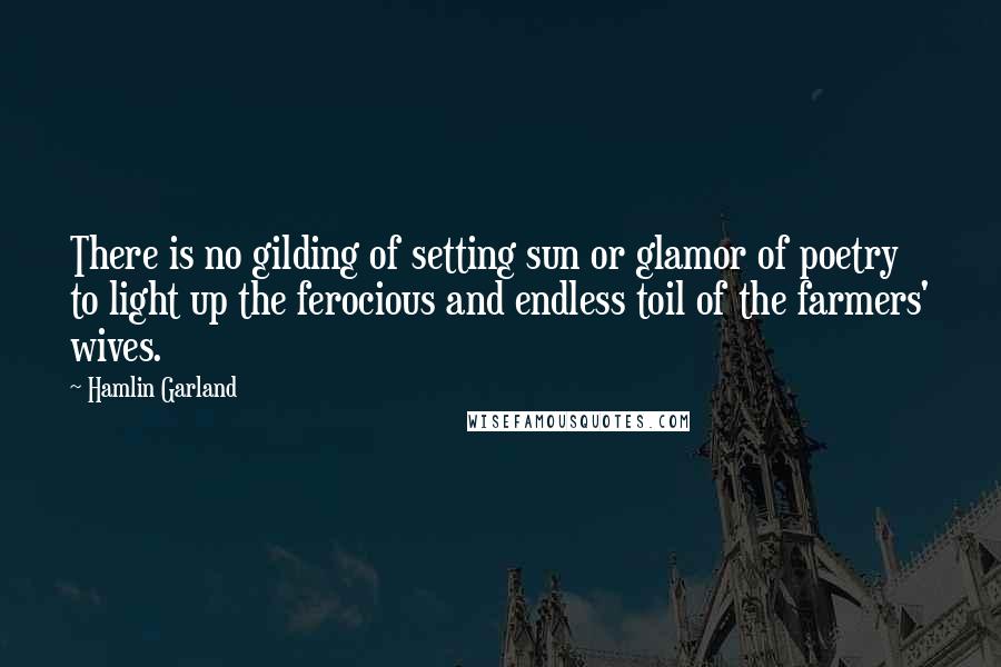 Hamlin Garland Quotes: There is no gilding of setting sun or glamor of poetry to light up the ferocious and endless toil of the farmers' wives.