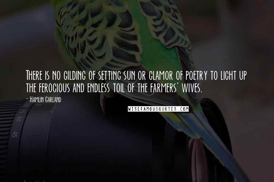 Hamlin Garland Quotes: There is no gilding of setting sun or glamor of poetry to light up the ferocious and endless toil of the farmers' wives.