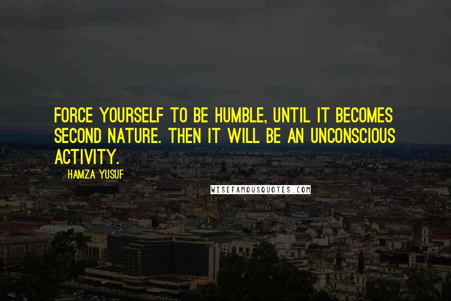 Hamza Yusuf Quotes: Force yourself to be humble, until it becomes second nature. Then it will be an unconscious activity.