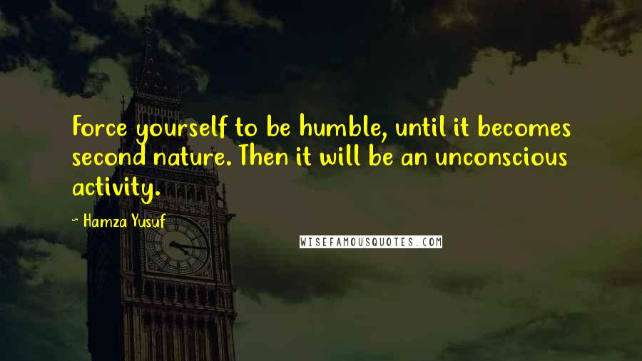 Hamza Yusuf Quotes: Force yourself to be humble, until it becomes second nature. Then it will be an unconscious activity.