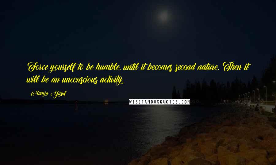 Hamza Yusuf Quotes: Force yourself to be humble, until it becomes second nature. Then it will be an unconscious activity.