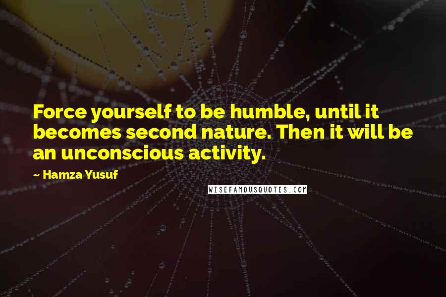 Hamza Yusuf Quotes: Force yourself to be humble, until it becomes second nature. Then it will be an unconscious activity.