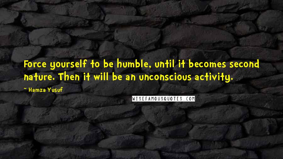 Hamza Yusuf Quotes: Force yourself to be humble, until it becomes second nature. Then it will be an unconscious activity.