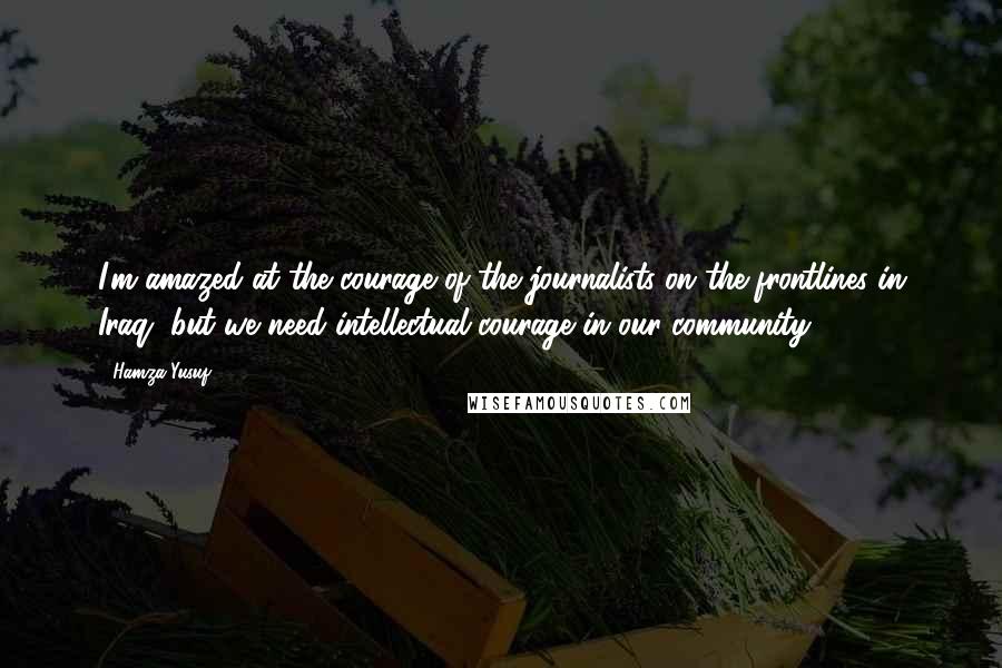Hamza Yusuf Quotes: I'm amazed at the courage of the journalists on the frontlines in Iraq, but we need intellectual courage in our community.