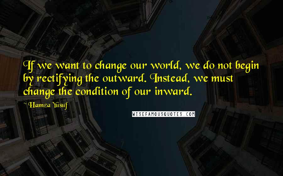Hamza Yusuf Quotes: If we want to change our world, we do not begin by rectifying the outward. Instead, we must change the condition of our inward.