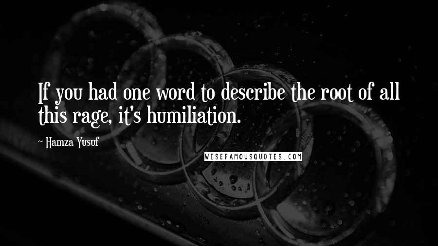 Hamza Yusuf Quotes: If you had one word to describe the root of all this rage, it's humiliation.