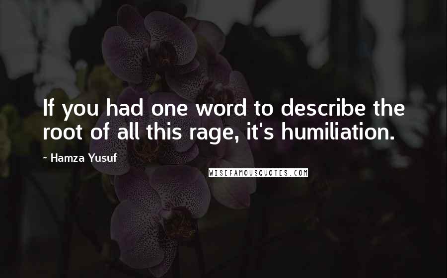 Hamza Yusuf Quotes: If you had one word to describe the root of all this rage, it's humiliation.