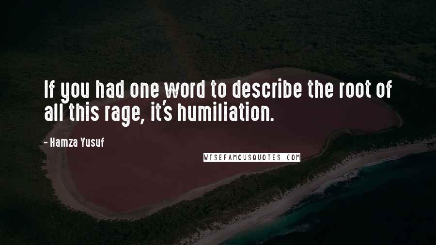 Hamza Yusuf Quotes: If you had one word to describe the root of all this rage, it's humiliation.