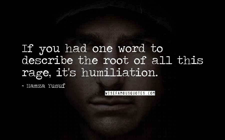 Hamza Yusuf Quotes: If you had one word to describe the root of all this rage, it's humiliation.